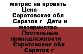 матрас на кровать › Цена ­ 1 000 - Саратовская обл., Саратов г. Дети и материнство » Постельные принадлежности   . Саратовская обл.,Саратов г.